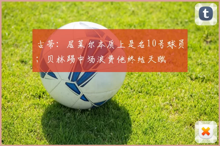 古蒂：居莱尔本质上是名10号球员；贝林踢中场浪费他终结天赋