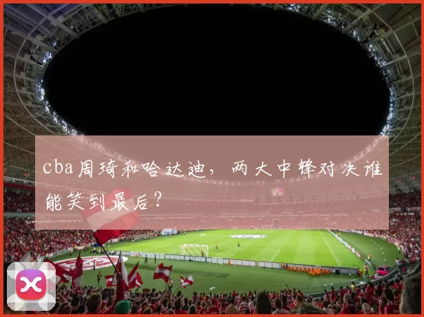 cba周琦和哈达迪，两大中锋对决谁能笑到最后？