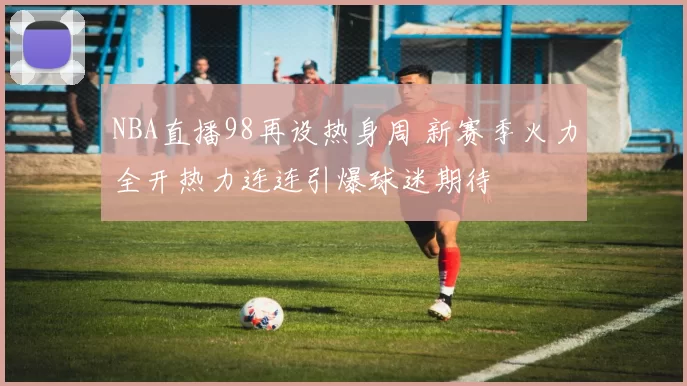 NBA直播98再设热身周 新赛季火力全开热力连连引爆球迷期待