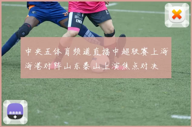 中央五体育频道直播中超联赛上海海港对阵山东泰山上演焦点对决