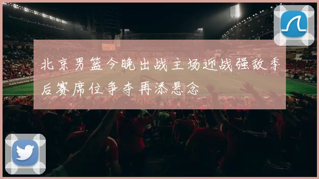北京男篮今晚出战主场迎战强敌季后赛席位争夺再添悬念