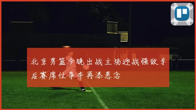 北京男篮今晚出战主场迎战强敌季后赛席位争夺再添悬念