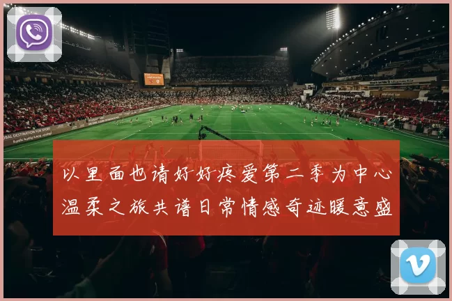 以里面也请好好疼爱第二季为中心温柔之旅共谱日常情感奇迹暖意盛