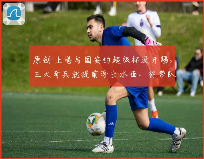 原创 上港与国安的超级杯没开踢,三大奇兵就提前浮出水面,将带队夺冠