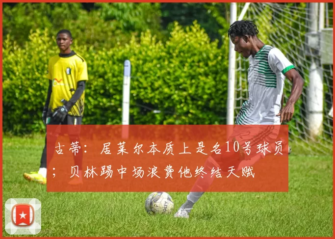 古蒂：居莱尔本质上是名10号球员；贝林踢中场浪费他终结天赋