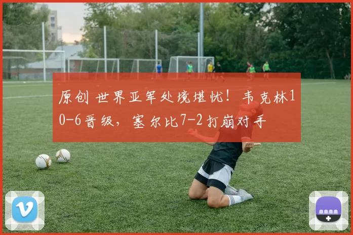 原创 世界亚军处境堪忧！韦克林10-6晋级，塞尔比7-2打崩对手
