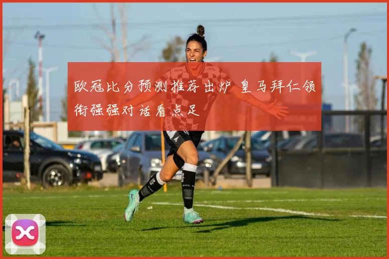 欧冠比分预测推荐出炉 皇马拜仁领衔强强对话看点足
