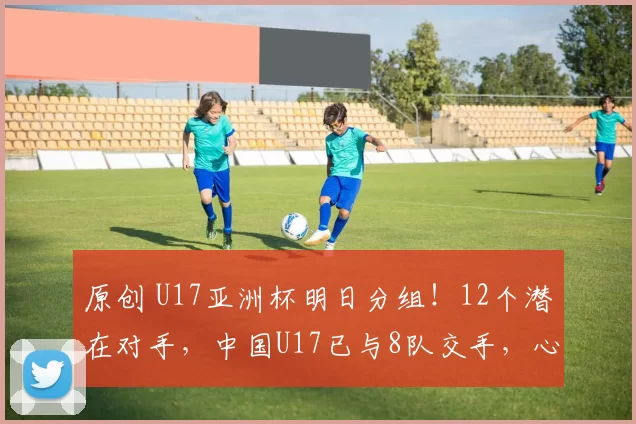 原创 U17亚洲杯明日分组！12个潜在对手，中国U17已与8队交手，心里有底