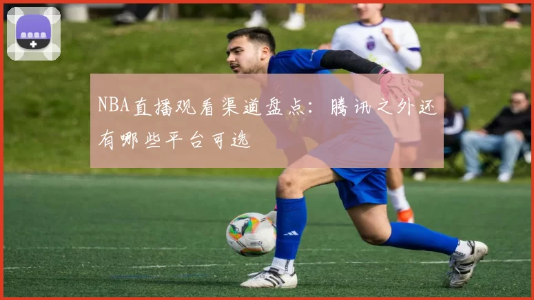 NBA直播观看渠道盘点:腾讯之外还有哪些平台可选