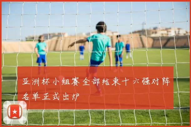 亚洲杯小组赛全部结束十六强对阵名单正式出炉