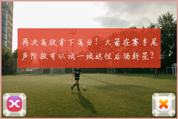 再次高效拿下高分！火箭在赛季尾声阶段可以试一试这位后场新星？