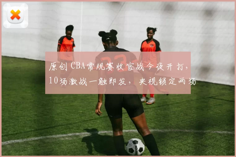 原创 CBA常规赛收官战今夜开打，10场激战一触即发，央视锁定两场重磅直播