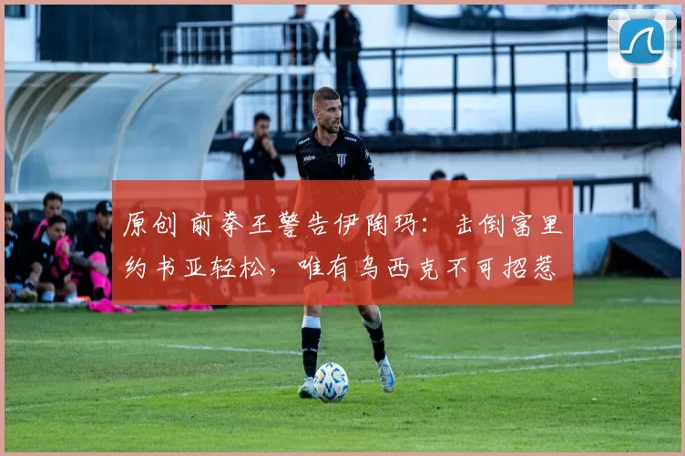 原创 前拳王警告伊陶玛：击倒富里约书亚轻松，唯有乌西克不可招惹