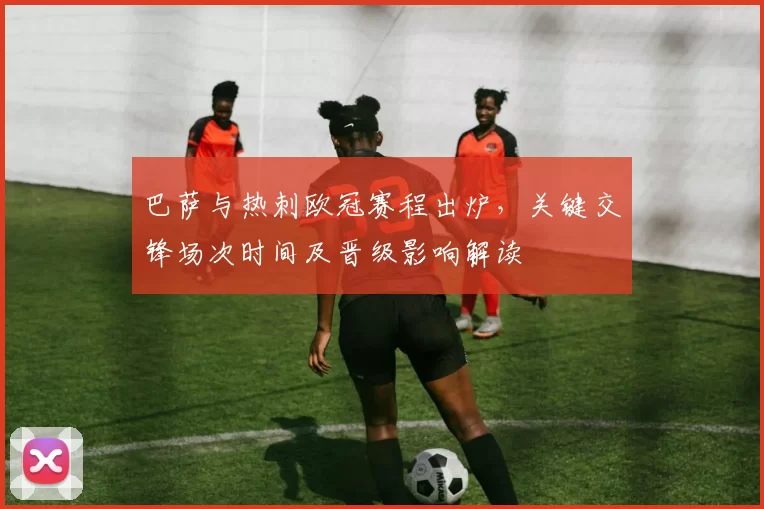 巴萨与热刺欧冠赛程出炉,关键交锋场次时间及晋级影响解读