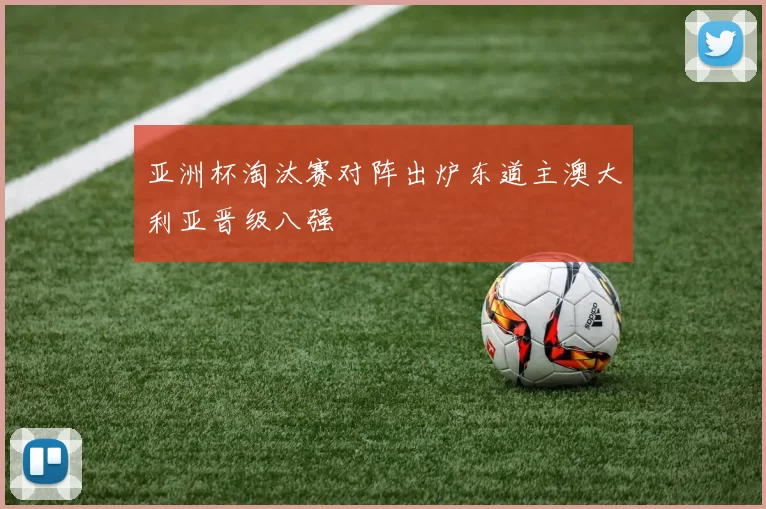 亚洲杯淘汰赛对阵出炉东道主澳大利亚晋级八强