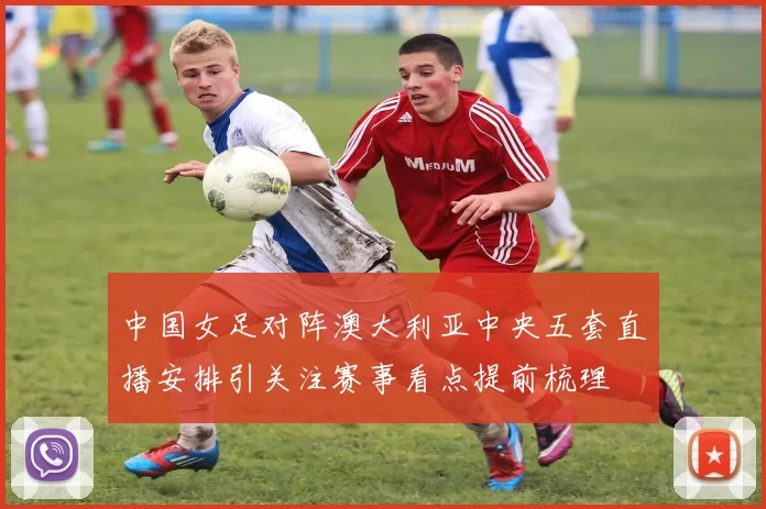 中国女足对阵澳大利亚中央五套直播安排引关注赛事看点提前梳理