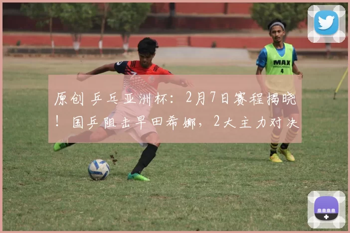 原创 乒乓亚洲杯：2月7日赛程揭晓！国乒阻击早田希娜，2大主力对决