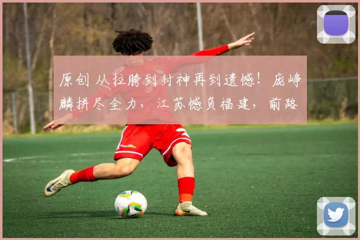 原创 从拉胯到封神再到遗憾！庞峥麟拼尽全力，江苏憾负福建，前路虽难未来可期