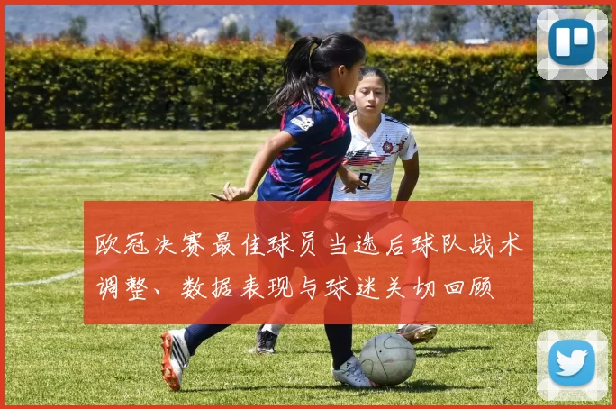 欧冠决赛最佳球员当选后球队战术调整、数据表现与球迷关切回顾