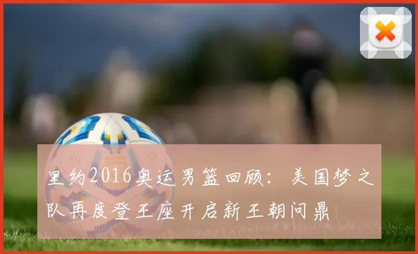 里约2016奥运男篮回顾:美国梦之队再度登王座开启新王朝问鼎