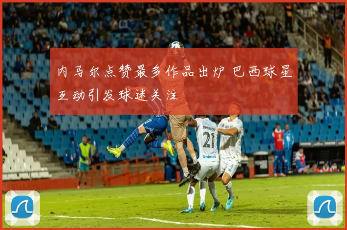 内马尔点赞最多作品出炉 巴西球星互动引发球迷关注