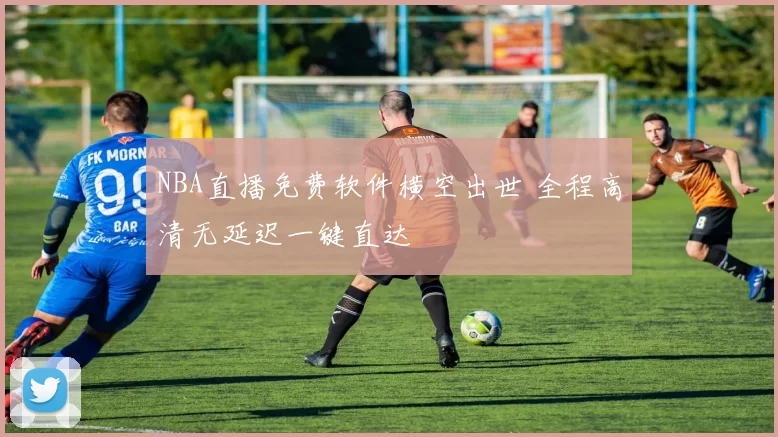 NBA直播免费软件横空出世 全程高清无延迟一键直达