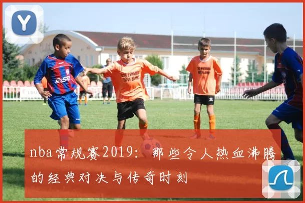 nba常规赛2019：那些令人热血沸腾的经典对决与传奇时刻