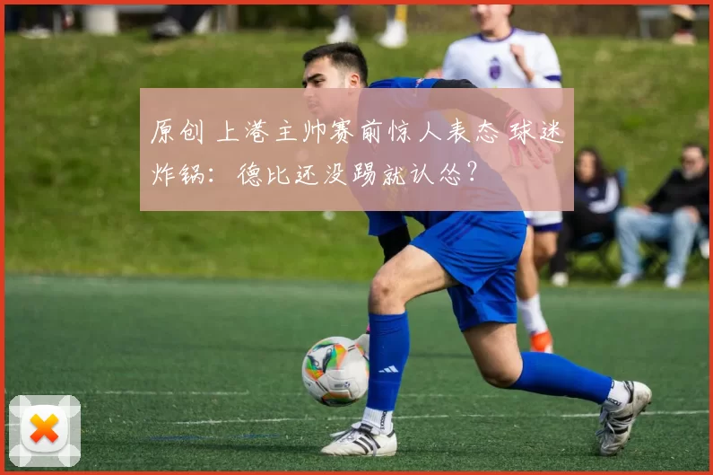 原创 上港主帅赛前惊人表态 球迷炸锅：德比还没踢就认怂？