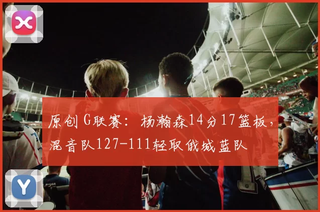 原创 G联赛：杨瀚森14分17篮板，混音队127-111轻取俄城蓝队