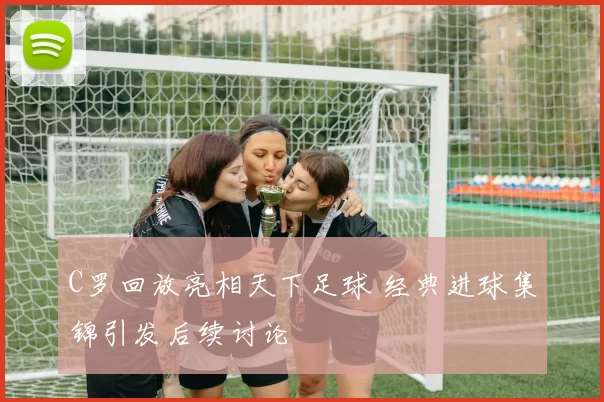 C罗回放亮相天下足球 经典进球集锦引发后续讨论