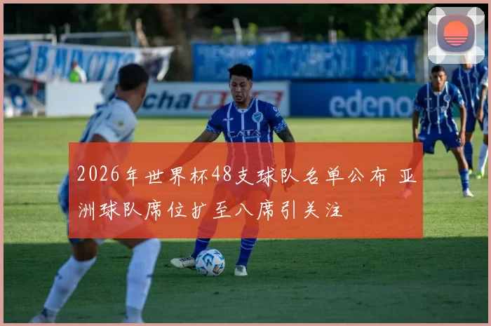 2026年世界杯48支球队名单公布 亚洲球队席位扩至八席引关注