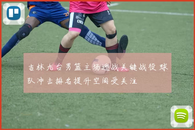 吉林九台男篮主场迎战关键战役 球队冲击排名提升空间受关注