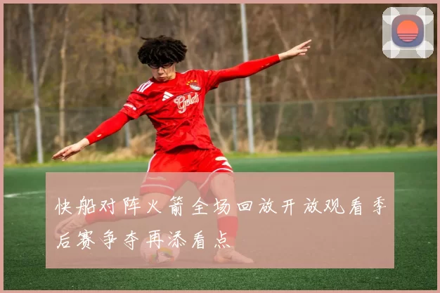 快船对阵火箭全场回放开放观看季后赛争夺再添看点