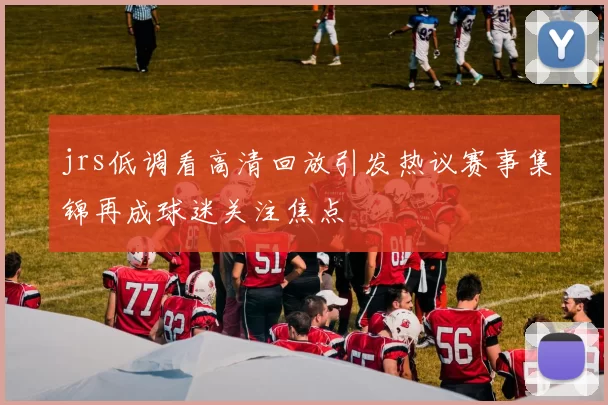 jrs低调看高清回放引发热议赛事集锦再成球迷关注焦点