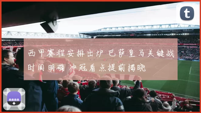 西甲赛程安排出炉 巴萨皇马关键战时间明确 冲冠看点提前揭晓