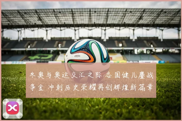 冬奥与奥运交汇之际 各国健儿鏖战争金 冲刺历史荣耀再创辉煌新篇章