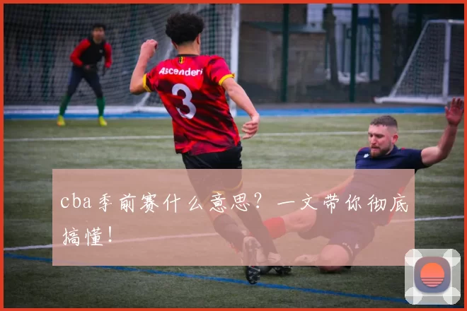 cba季前赛什么意思？一文带你彻底搞懂！