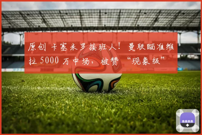 原创 卡塞米罗接班人！曼联瞄准维拉 5000 万中场，被赞 “现象级”