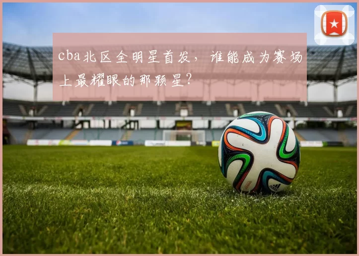 cba北区全明星首发，谁能成为赛场上最耀眼的那颗星？