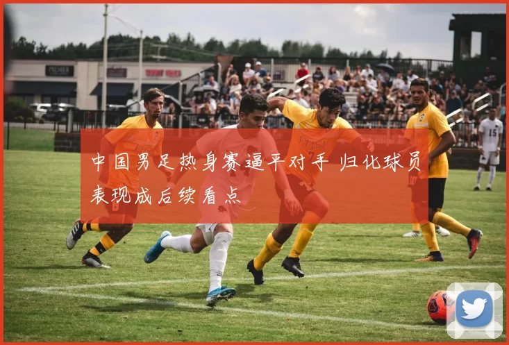 中国男足热身赛逼平对手 归化球员表现成后续看点