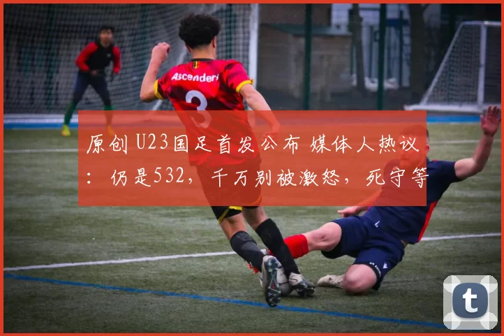 原创 U23国足首发公布 媒体人热议：仍是532，千万别被激怒，死守等奇迹