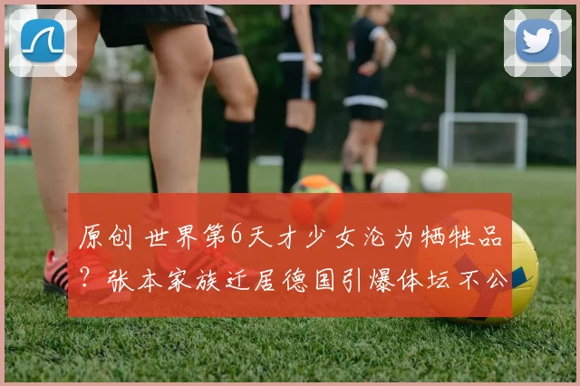 原创 世界第6天才少女沦为牺牲品？张本家族迁居德国引爆体坛不公争议