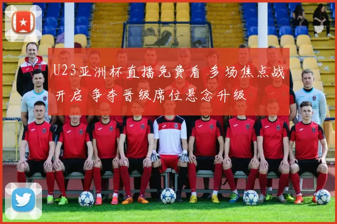 U23亚洲杯直播免费看 多场焦点战开启 争夺晋级席位悬念升级