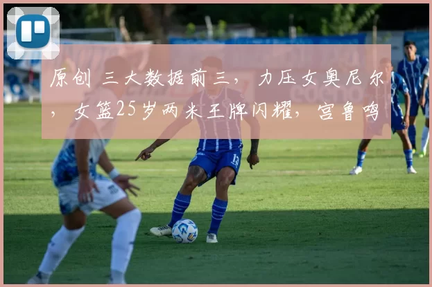 原创 三大数据前三,力压女奥尼尔,女篮25岁两米王牌闪耀,宫鲁鸣召她?