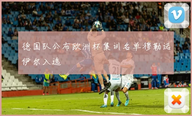 德国队公布欧洲杯集训名单穆勒诺伊尔入选