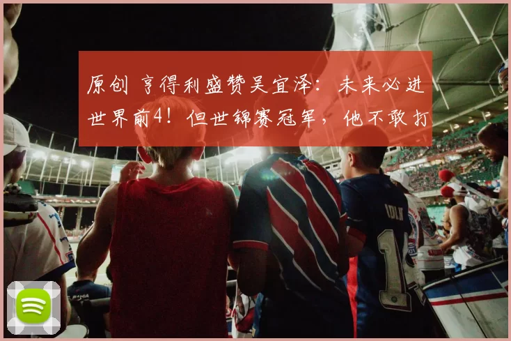 原创 亨得利盛赞吴宜泽：未来必进世界前4！但世锦赛冠军，他不敢打包票