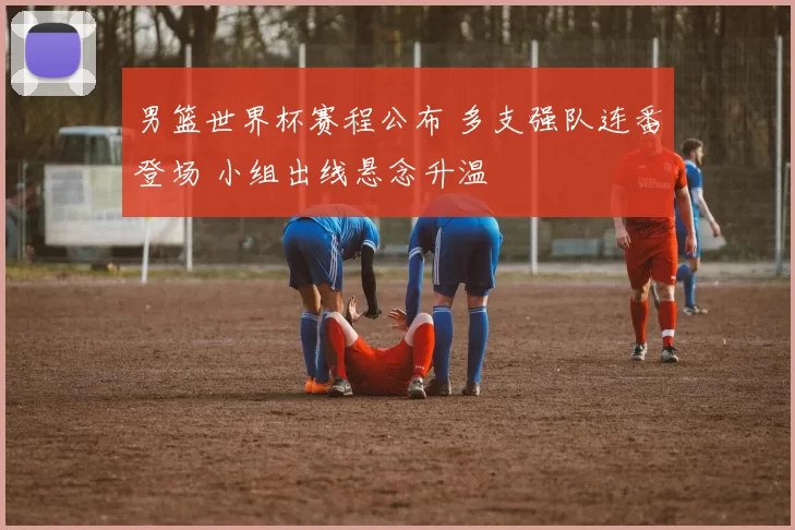 男篮世界杯赛程公布 多支强队连番登场 小组出线悬念升温