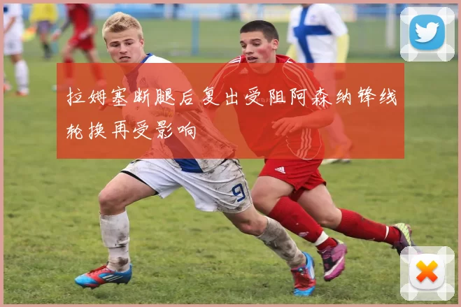 拉姆塞断腿后复出受阻阿森纳锋线轮换再受影响