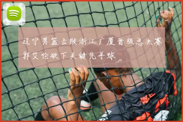 辽宁男篮击败浙江广厦晋级总决赛郭艾伦砍下关键先手球