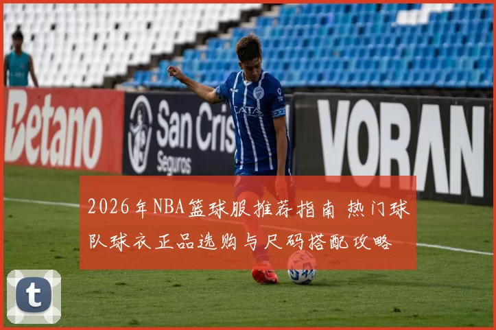 2026年NBA篮球服推荐指南 热门球队球衣正品选购与尺码搭配攻略